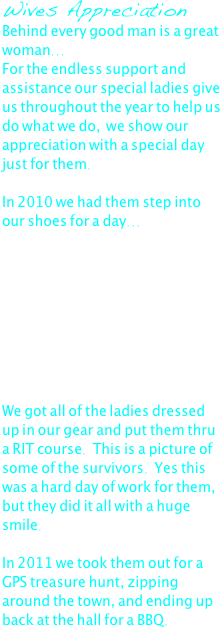Wives Appreciation
Behind every good man is a great woman... 
For the endless support and assistance our special ladies give us throughout the year to help us do what we do,  we show our appreciation with a special day just for them.

In 2010 we had them step into our shoes for a day...









We got all of the ladies dressed up in our gear and put them thru a RIT course.  This is a picture of some of the survivors.  Yes this was a hard day of work for them, but they did it all with a huge smile.

In 2011 we took them out for a GPS treasure hunt, zipping around the town, and ending up back at the hall for a BBQ.