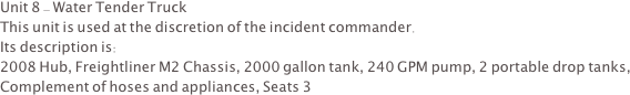 Unit 8 - Water Tender Truck
This unit is used at the discretion of the incident commander.  
Its description is:
2008 Hub, Freightliner M2 Chassis, 2000 gallon tank, 240 GPM pump, 2 portable drop tanks, Complement of hoses and appliances, Seats 3
